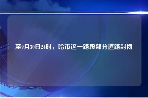 至9月30日24时，哈市这一路段部分道路封闭↘