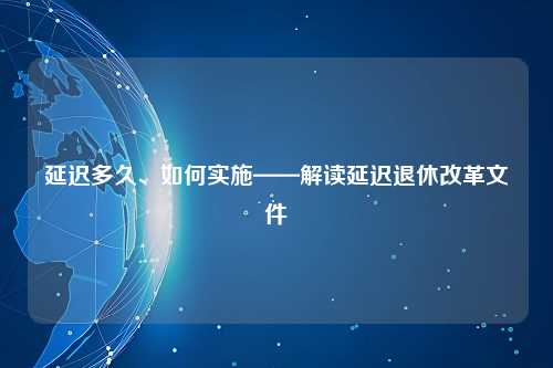 延迟多久、如何实施——解读延迟退休改革文件