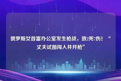 俄罗斯女首富办公室发生枪战，致2死7伤！“丈夫试图闯入并开枪”